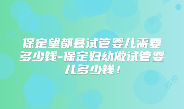 保定望都县试管婴儿需要多少钱-保定妇幼做试管婴儿多少钱!