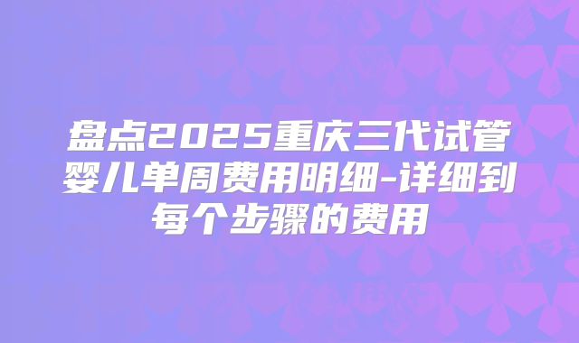 盘点2025重庆三代试管婴儿单周费用明细-详细到每个步骤的费用