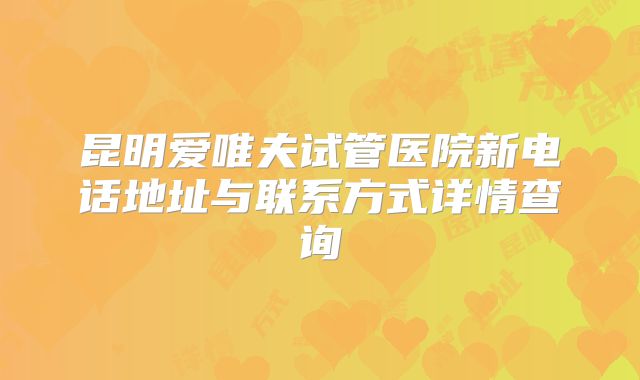昆明爱唯夫试管医院新电话地址与联系方式详情查询