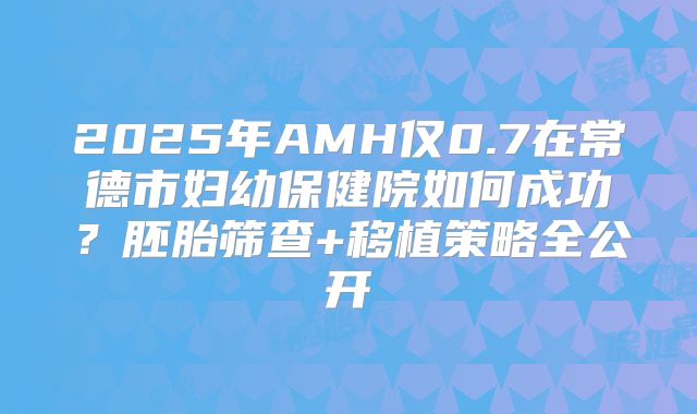2025年AMH仅0.7在常德市妇幼保健院如何成功？胚胎筛查+移植策略全公开