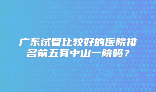 广东试管比较好的医院排名前五有中山一院吗？