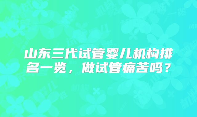 山东三代试管婴儿机构排名一览，做试管痛苦吗？