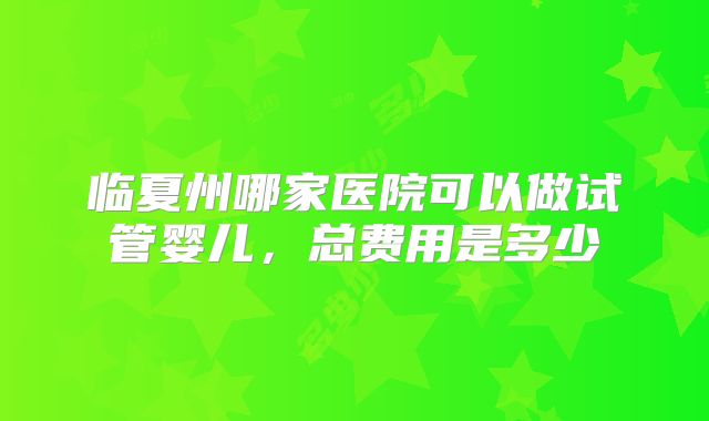 临夏州哪家医院可以做试管婴儿,总费用是多少