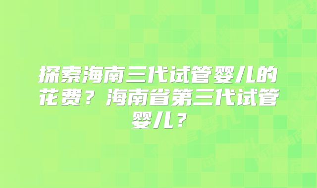 探索海南三代试管婴儿的花费?海南省第三代试管婴儿?
