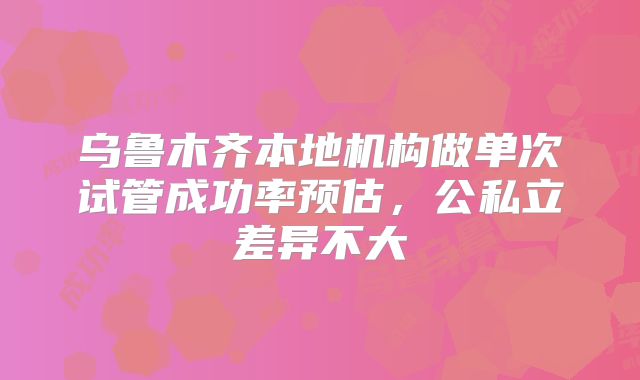 乌鲁木齐本地机构做单次试管成功率预估,公私立差异不大