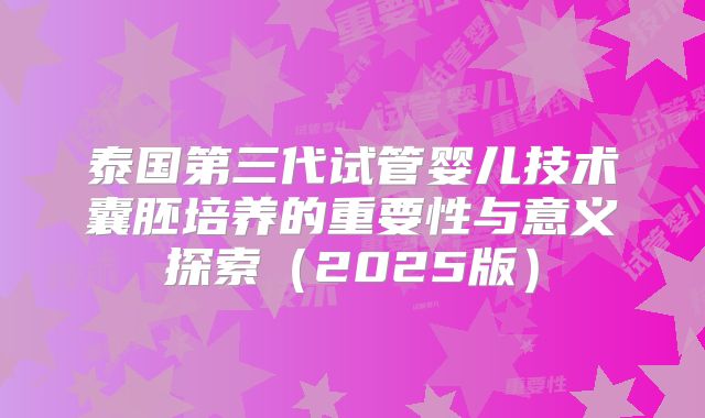 泰国第三代试管婴儿技术囊胚培养的重要性与意义探索（2025版）