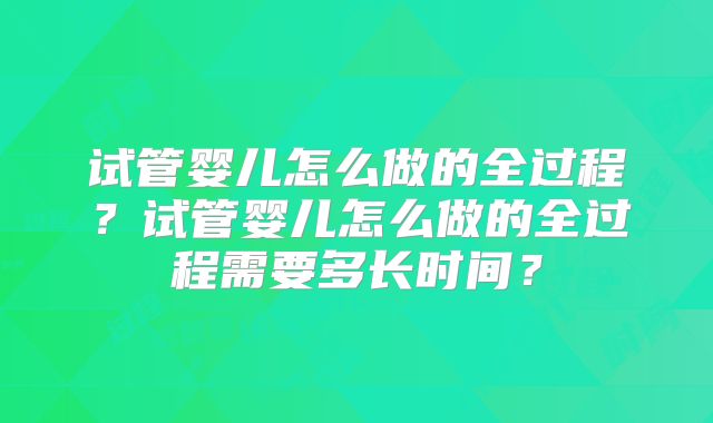 试管婴儿怎么做的全过程?试管婴儿怎么做的全过程需要多长时间?