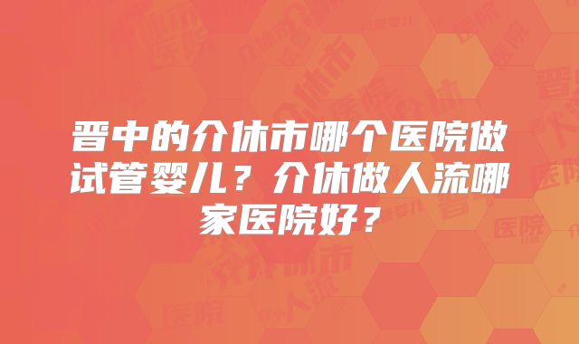 晋中的介休市哪个医院做试管婴儿?介休做人流哪家医院好?