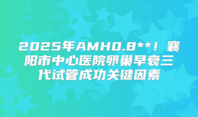 2025年AMH0.8**！襄阳市中心医院卵巢早衰三代试管成功关键因素