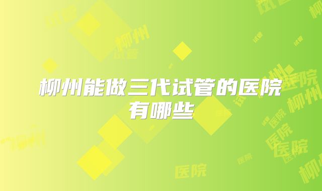 柳州能做三代试管的医院有哪些