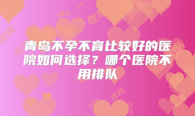 青岛不孕不育比较好的医院如何选择?哪个医院不用排队