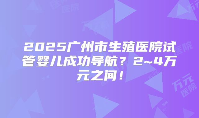 2025广州市生殖医院试管婴儿成功导航?2~4万元之间!