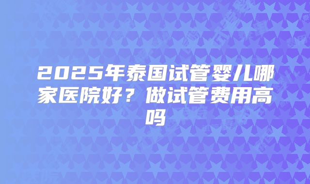 2025年泰国试管婴儿哪家医院好？做试管费用高吗