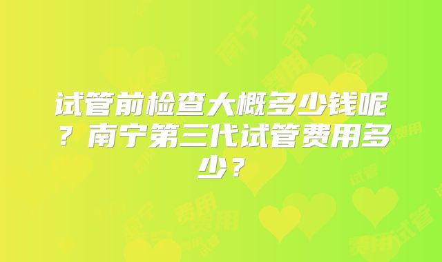 试管前检查大概多少钱呢?南宁第三代试管费用多少?