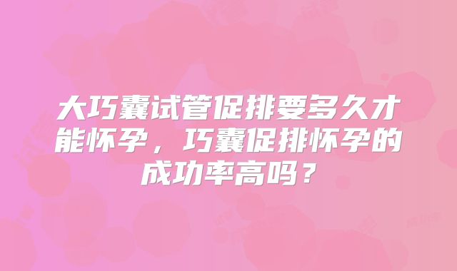 大巧囊试管促排要多久才能怀孕,巧囊促排怀孕的成功率高吗?