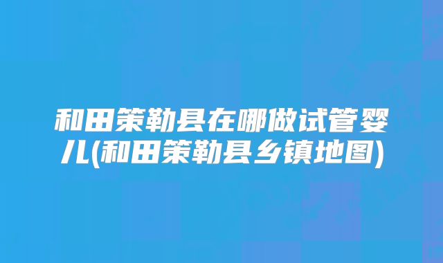 和田策勒县在哪做试管婴儿(和田策勒县乡镇地图)