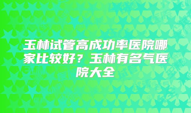 玉林试管高成功率医院哪家比较好？玉林有名气医院大全