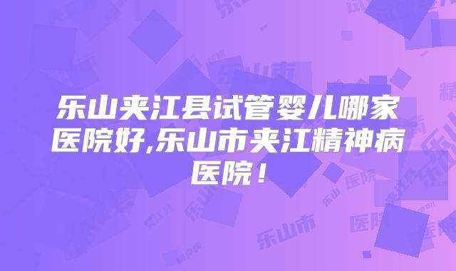乐山夹江县试管婴儿哪家医院好,乐山市夹江精神病医院!