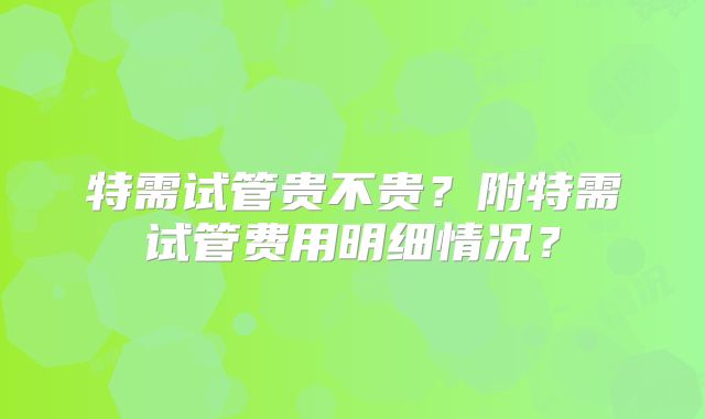 特需试管贵不贵?附特需试管费用明细情况?