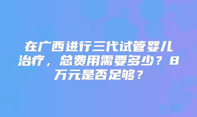 在广西进行三代试管婴儿治疗,总费用需要多少?8万元是否足够?