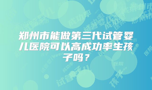 郑州市能做第三代试管婴儿医院可以高成功率生孩子吗?