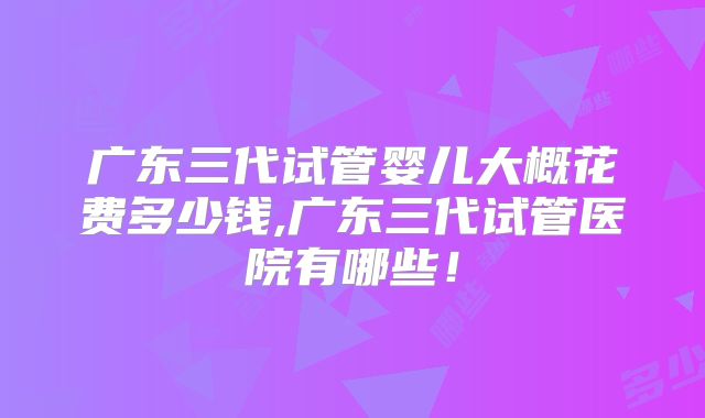 广东三代试管婴儿大概花费多少钱,广东三代试管医院有哪些!