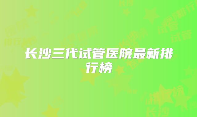 长沙三代试管医院最新排行榜