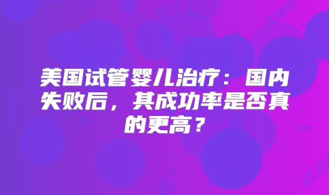 美国试管婴儿治疗:国内失败后,其成功率是否真的更高?