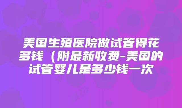 美国生殖医院做试管得花多钱(附最新收费-美国的试管婴儿是多少钱一次