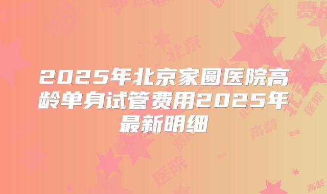 2025年北京家圆医院高龄单身试管费用2025年最新明细