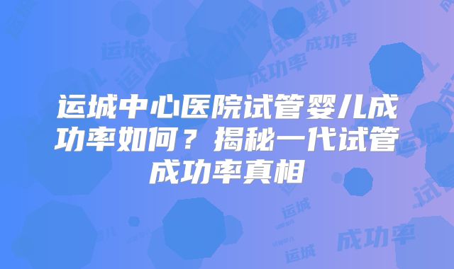 运城中心医院试管婴儿成功率如何？揭秘一代试管成功率真相