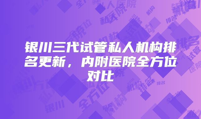 银川三代试管私人机构排名更新，内附医院全方位对比