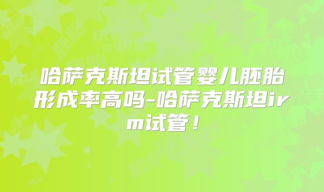哈萨克斯坦试管婴儿胚胎形成率高吗-哈萨克斯坦irm试管!