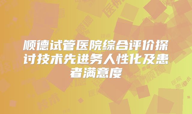 顺德试管医院综合评价探讨技术先进务人性化及患者满意度
