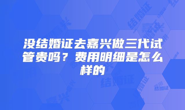没结婚证去嘉兴做三代试管贵吗?费用明细是怎么样的