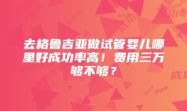 去格鲁吉亚做试管婴儿哪里好成功率高!费用三万够不够?