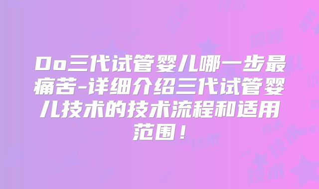 Do三代试管婴儿哪一步最痛苦-详细介绍三代试管婴儿技术的技术流程和适用范围!