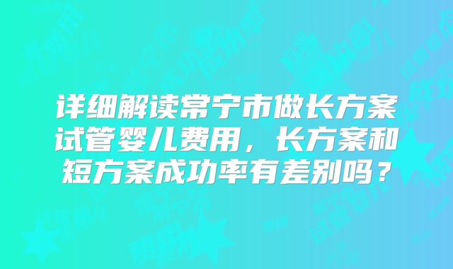 详细解读常宁市做长方案试管婴儿费用,长方案和短方案成功率有差别吗?