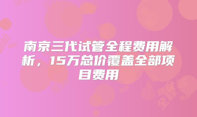 南京三代试管全程费用解析,15万总价覆盖全部项目费用
