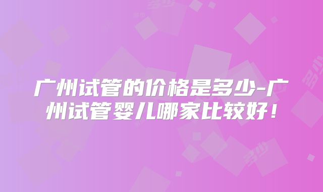 广州试管的价格是多少-广州试管婴儿哪家比较好！