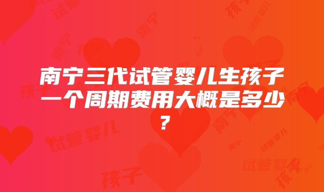 南宁三代试管婴儿生孩子一个周期费用大概是多少?