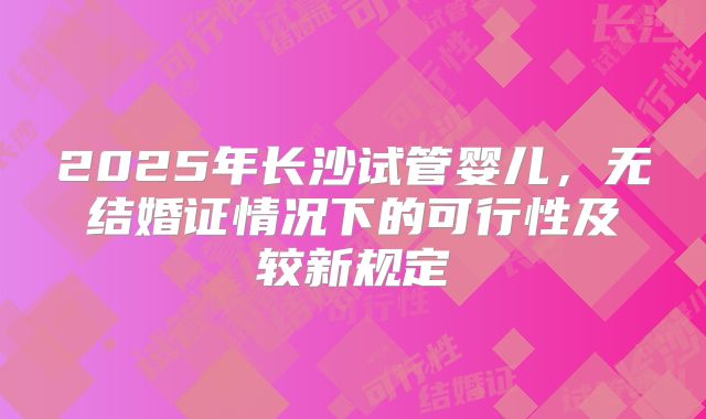 2025年长沙试管婴儿,无结婚证情况下的可行性及较新规定