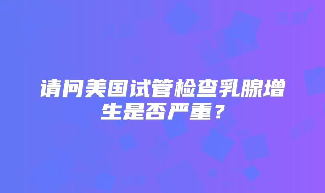 请问美国试管检查乳腺增生是否严重?