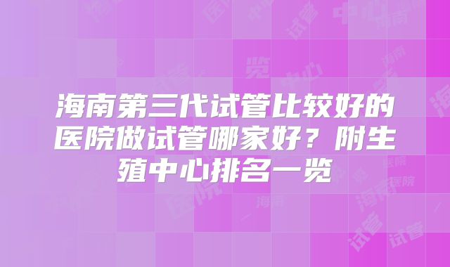 海南第三代试管比较好的医院做试管哪家好?附生殖中心排名一览