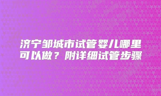 济宁邹城市试管婴儿哪里可以做?附详细试管步骤