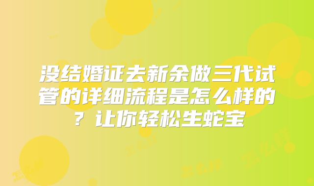 没结婚证去新余做三代试管的详细流程是怎么样的？让你轻松生蛇宝
