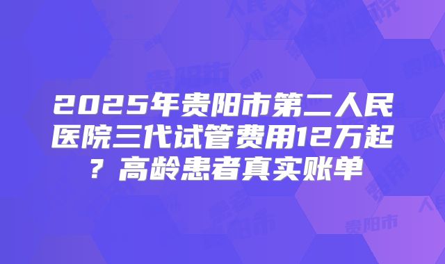 2025年贵阳市第二人民医院三代试管费用12万起?高龄患者真实账单