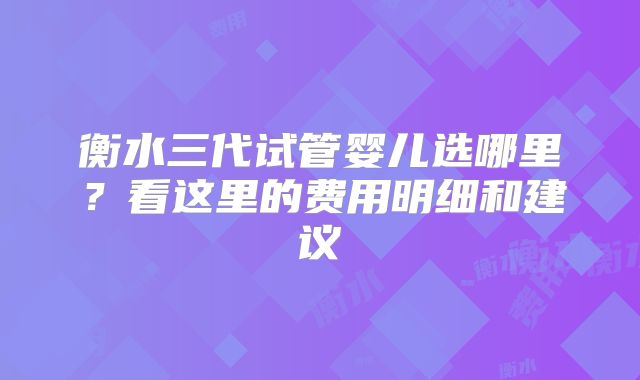 衡水三代试管婴儿选哪里?看这里的费用明细和建议