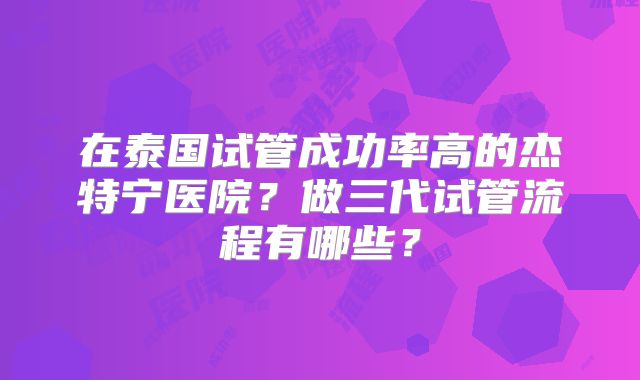 在泰国试管成功率高的杰特宁医院?做三代试管流程有哪些?