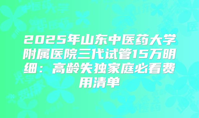 2025年山东中医药大学附属医院三代试管15万明细：高龄失独家庭必看费用清单